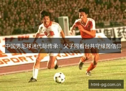 中国男足球迷代际传承：父子同看台共守绿茵信仰